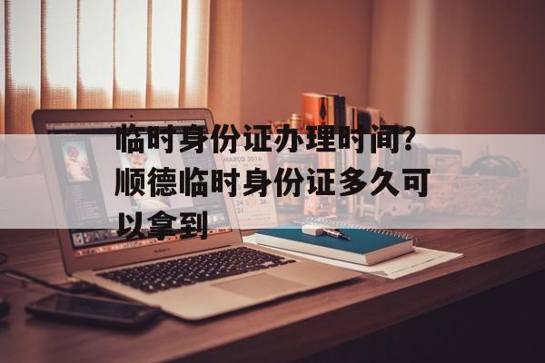 临时身份证办理时间？顺德临时身份证多久可以拿到-第1张图片-