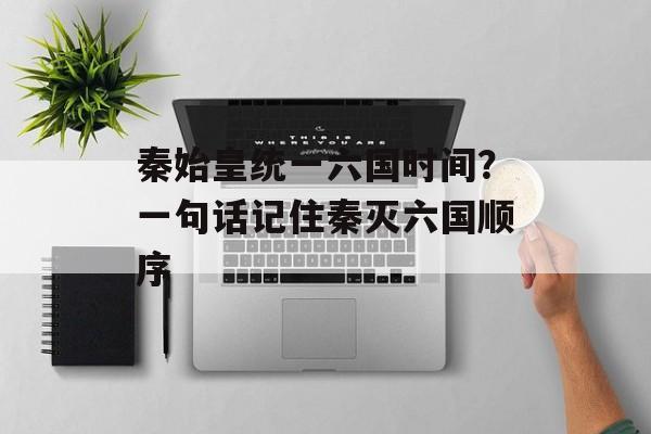 秦始皇统一六国时间？一句话记住秦灭六国顺序-第1张图片-