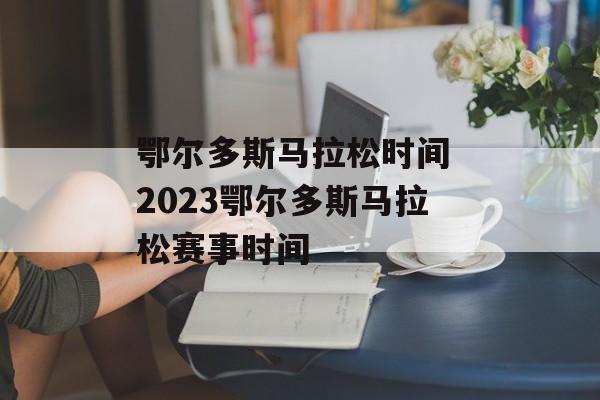 鄂尔多斯马拉松时间 2023鄂尔多斯马拉松赛事时间-第1张图片-
