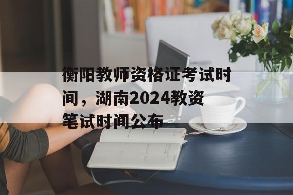 衡阳教师资格证考试时间，湖南2024教资笔试时间公布-第1张图片-