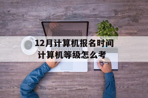 12月计算机报名时间 计算机等级怎么考-第1张图片-