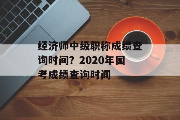 经济师中级职称成绩查询时间？2020年国考成绩查询时间-第1张图片-