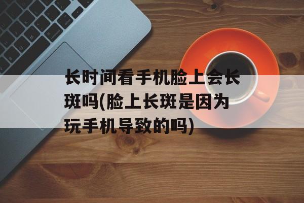 长时间看手机脸上会长斑吗(脸上长斑是因为玩手机导致的吗)-第1张图片-