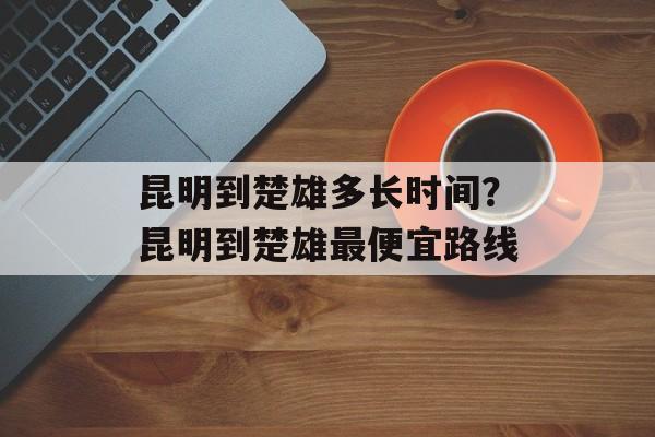 昆明到楚雄多长时间？昆明到楚雄最便宜路线-第1张图片-