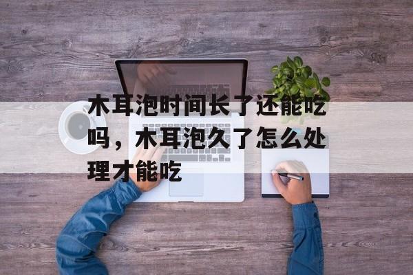 木耳泡时间长了还能吃吗，木耳泡久了怎么处理才能吃-第1张图片-