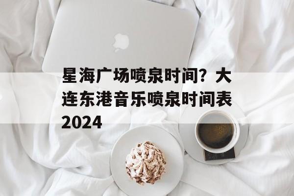 星海广场喷泉时间？大连东港音乐喷泉时间表2024-第1张图片-