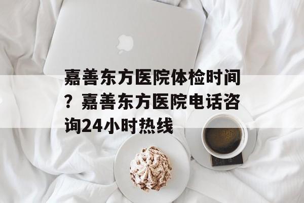 嘉善东方医院体检时间？嘉善东方医院电话咨询24小时热线-第1张图片-