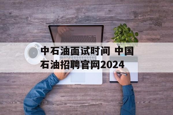 中石油面试时间 中国石油招聘官网2024-第1张图片-