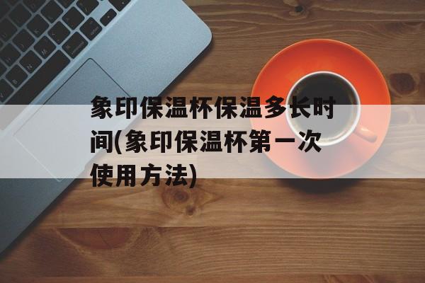 象印保温杯保温多长时间(象印保温杯第一次使用方法)-第1张图片-