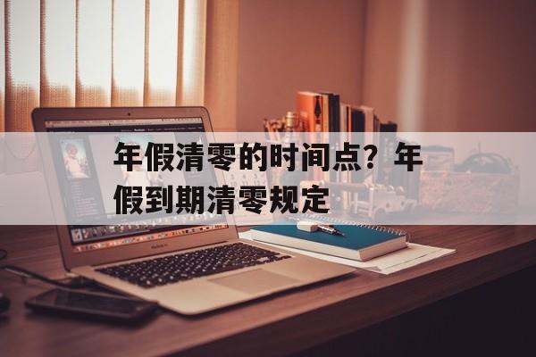 年假清零的时间点？年假到期清零规定-第1张图片-