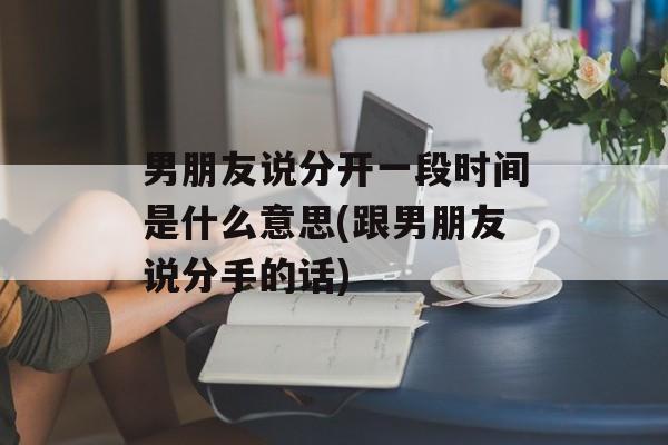 男朋友说分开一段时间是什么意思(跟男朋友说分手的话)-第1张图片-