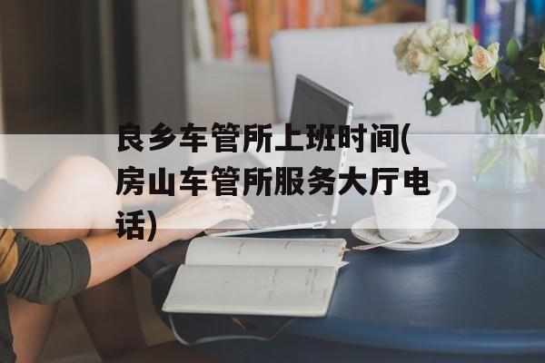 良乡车管所上班时间(房山车管所服务大厅电话)-第1张图片-