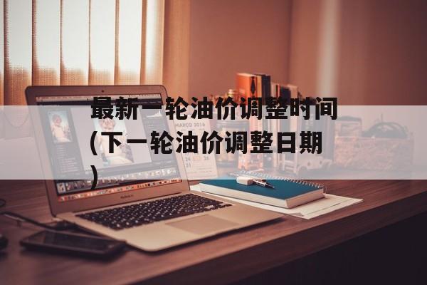 最新一轮油价调整时间(下一轮油价调整日期)-第1张图片-