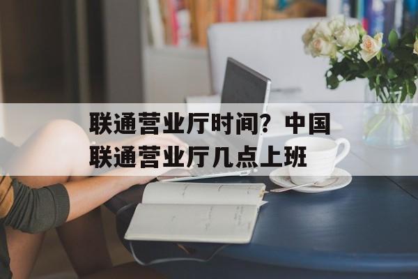 联通营业厅时间？中国联通营业厅几点上班-第1张图片-