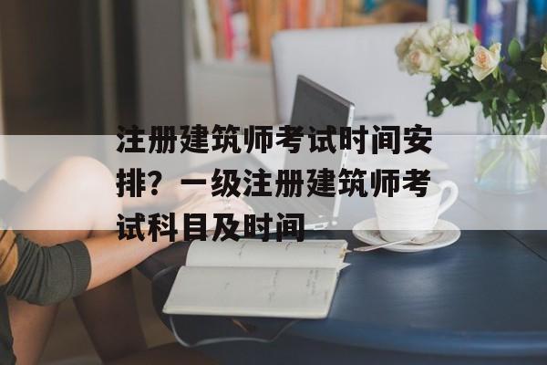 注册建筑师考试时间安排？一级注册建筑师考试科目及时间-第1张图片-