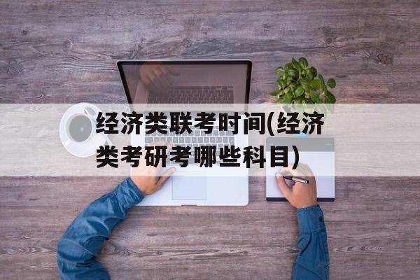 经济类联考时间(经济类考研考哪些科目)-第1张图片-