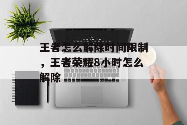 王者怎么解除时间限制，王者荣耀8小时怎么解除-第1张图片-