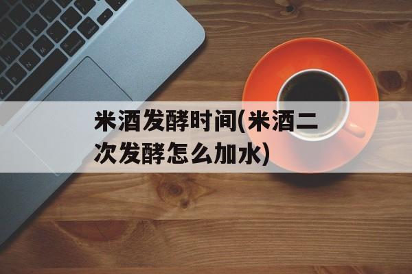 米酒发酵时间(米酒二次发酵怎么加水)-第1张图片-