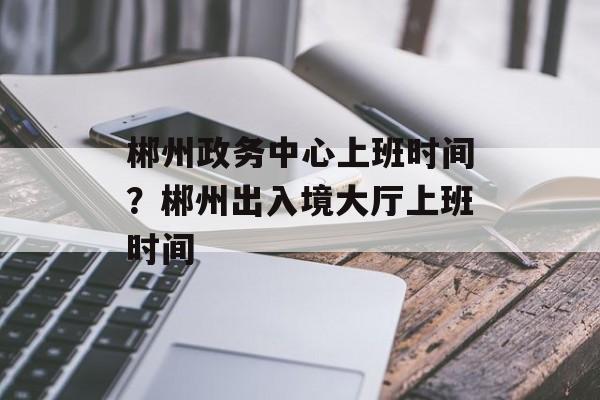 郴州政务中心上班时间？郴州出入境大厅上班时间-第1张图片-
