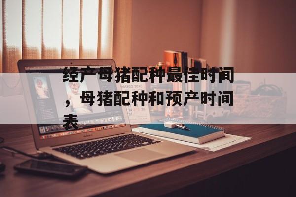 经产母猪配种最佳时间，母猪配种和预产时间表-第1张图片-