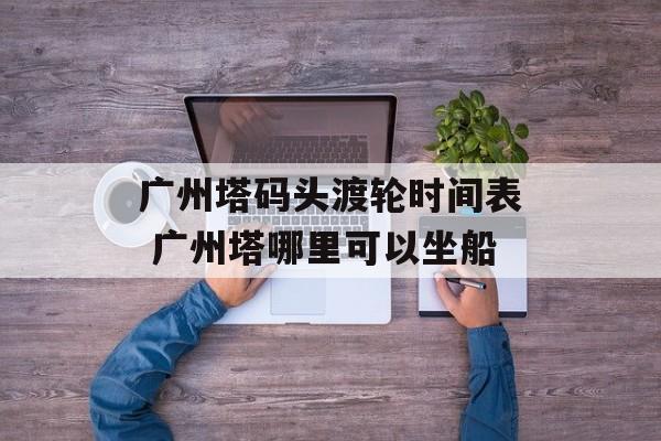 广州塔码头渡轮时间表 广州塔哪里可以坐船-第1张图片-