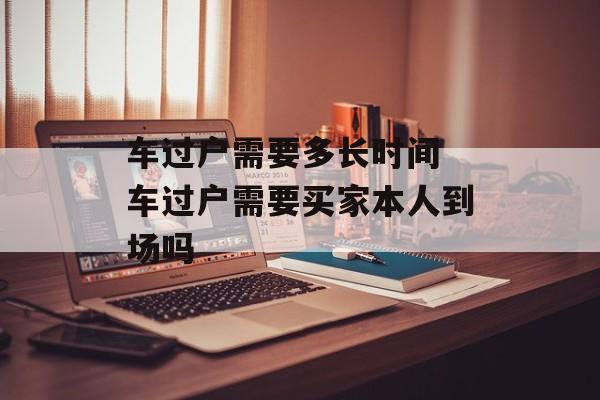 车过户需要多长时间 车过户需要买家本人到场吗-第1张图片-
