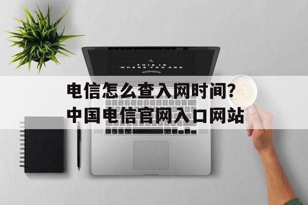 电信怎么查入网时间？中国电信官网入口网站-第1张图片-