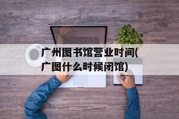 广州图书馆营业时间(广图什么时候闭馆)-第1张图片-