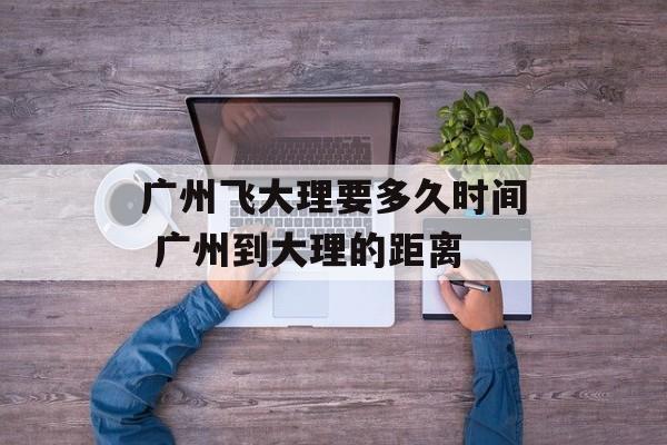 广州飞大理要多久时间 广州到大理的距离-第1张图片-