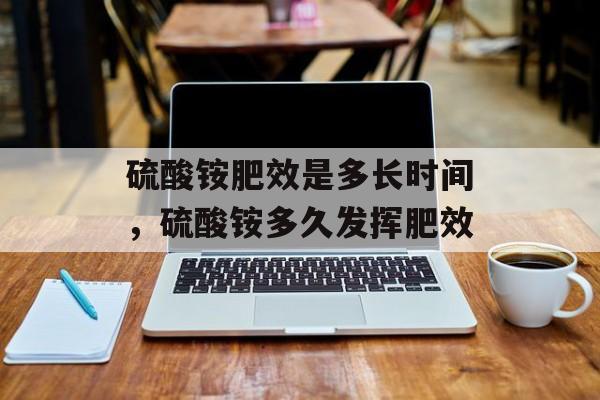 硫酸铵肥效是多长时间，硫酸铵多久发挥肥效-第1张图片-