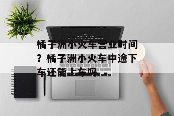 橘子洲小火车营业时间？橘子洲小火车中途下车还能上车吗-第1张图片-