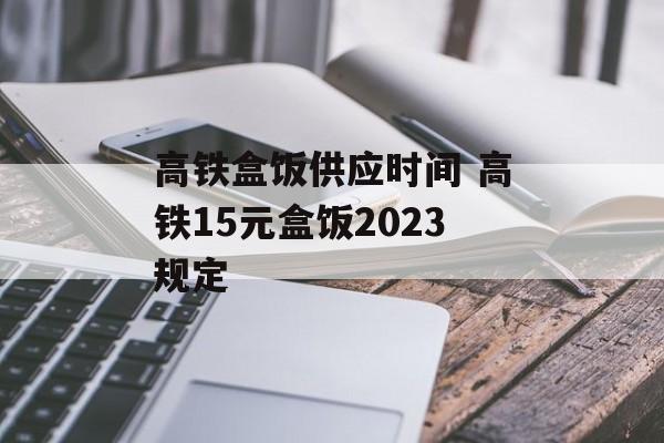 高铁盒饭供应时间 高铁15元盒饭2023规定-第1张图片-