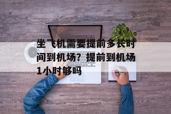 坐飞机需要提前多长时间到机场？提前到机场1小时够吗-第1张图片-