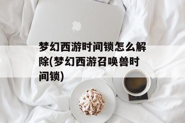 梦幻西游时间锁怎么解除(梦幻西游召唤兽时间锁)-第1张图片-