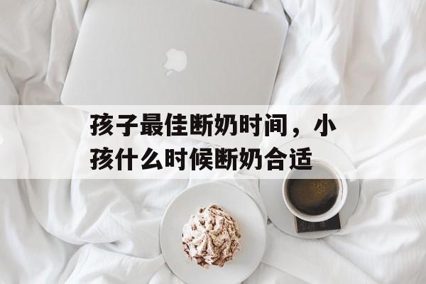 孩子最佳断奶时间，小孩什么时候断奶合适-第1张图片-