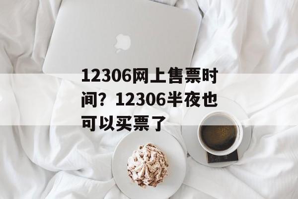 12306网上售票时间？12306半夜也可以买票了-第1张图片-