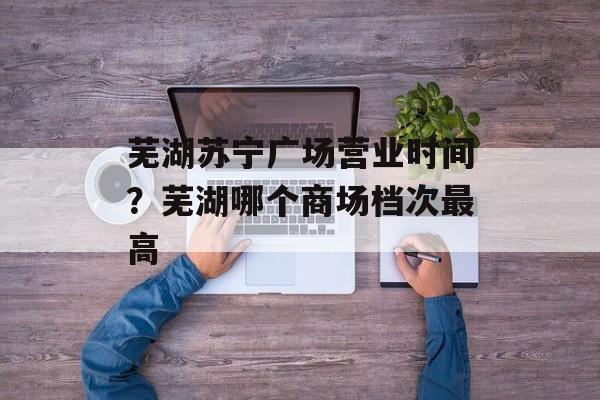 芜湖苏宁广场营业时间？芜湖哪个商场档次最高-第1张图片-