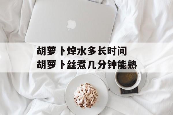 胡萝卜焯水多长时间 胡萝卜丝煮几分钟能熟-第1张图片-
