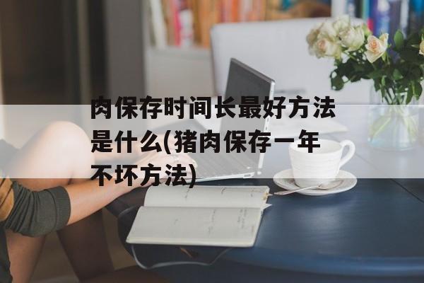 肉保存时间长最好方法是什么(猪肉保存一年不坏方法)-第1张图片-