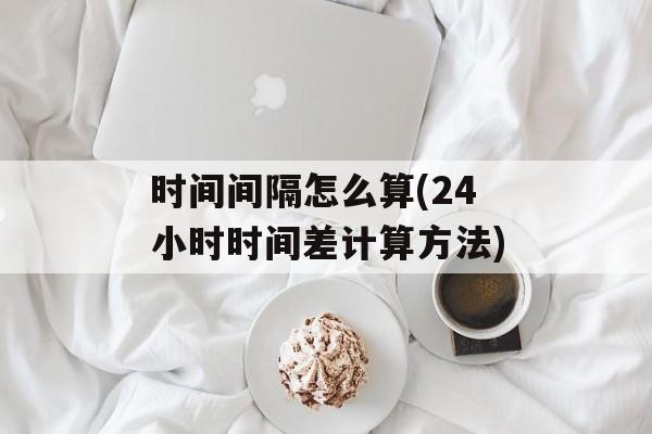 时间间隔怎么算(24小时时间差计算方法)-第1张图片-