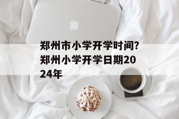 郑州市小学开学时间？郑州小学开学日期2024年-第1张图片-