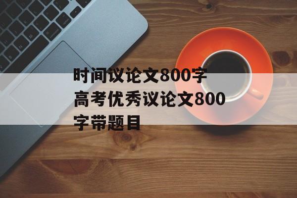 时间议论文800字 高考优秀议论文800字带题目-第1张图片-