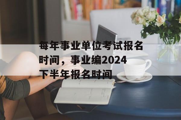 每年事业单位考试报名时间，事业编2024下半年报名时间-第1张图片-