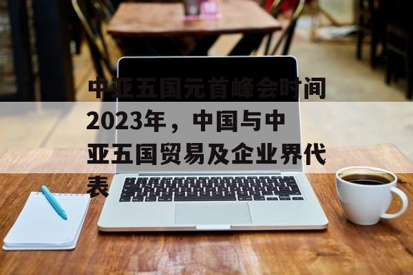 中亚五国元首峰会时间2023年，中国与中亚五国贸易及企业界代表-第1张图片-