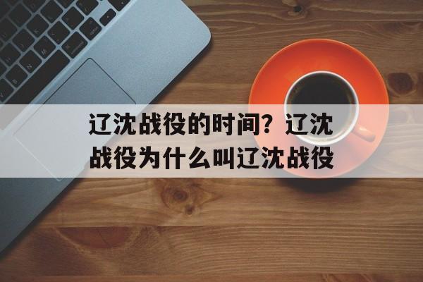 辽沈战役的时间？辽沈战役为什么叫辽沈战役-第1张图片-