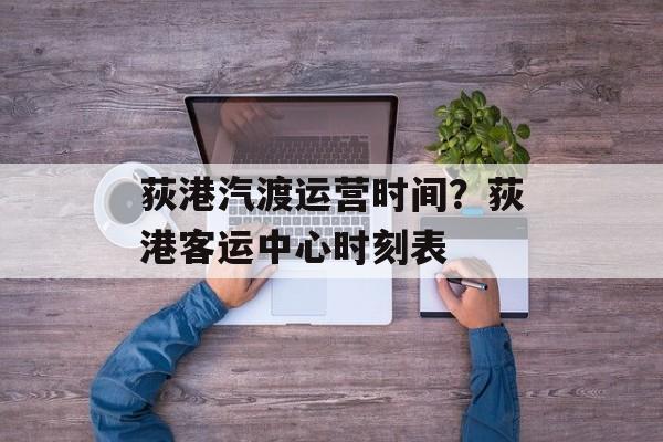 荻港汽渡运营时间？荻港客运中心时刻表-第1张图片-
