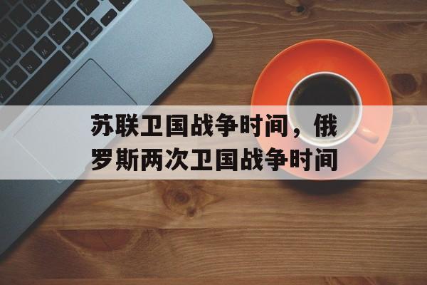 苏联卫国战争时间，俄罗斯两次卫国战争时间-第1张图片-
