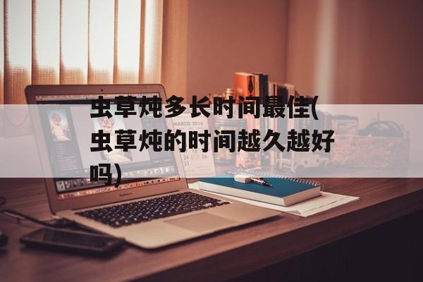 虫草炖多长时间最佳(虫草炖的时间越久越好吗)-第1张图片-