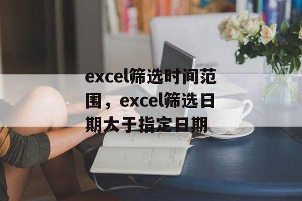 excel筛选时间范围，excel筛选日期大于指定日期-第1张图片-
