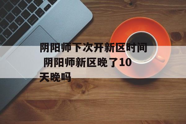 阴阳师下次开新区时间 阴阳师新区晚了10天晚吗-第1张图片-